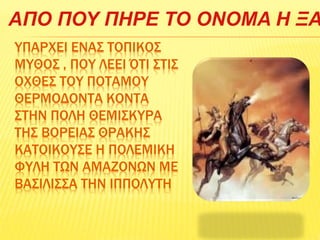 ΥΠΑΡΧΕΙ ΕΝΑΣ ΤΟΠΙΚΟΣ
ΜΥΘΟΣ , ΠΟΥ ΛΕΕΙ ΌΤΙ ΣΤΙΣ
ΟΧΘΕΣ ΤΟΥ ΠΟΤΑΜΟΥ
ΘΕΡΜΟΔΟΝΤΑ ΚΟΝΤΑ
ΣΤΗΝ ΠΟΛΗ ΘΕΜΙΣΚΥΡΑ
ΤΗΣ ΒΟΡΕΙΑΣ ΘΡΑΚΗΣ
ΚΑΤΟΙΚΟΥΣΕ Η ΠΟΛΕΜΙΚΗ
ΦΥΛΗ ΤΩΝ ΑΜΑΖΟΝΩΝ ΜΕ
ΒΑΣΙΛΙΣΣΑ ΤΗΝ ΙΠΠΟΛΥΤΗ
ΑΠΟ ΠΟΥ ΠΗΡΕ ΤΟ ΟΝΟΜΑ Η ΞΑ
 