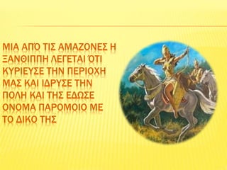 ΜΙΑ ΑΠΌ ΤΙΣ ΑΜΑΖΟΝΕΣ Η
ΞΑΝΘΙΠΠΗ ΛΕΓΕΤΑΙ ΌΤΙ
ΚΥΡΙΕΥΣΕ ΤΗΝ ΠΕΡΙΟΧΗ
ΜΑΣ ΚΑΙ ΙΔΡΥΣΕ ΤΗΝ
ΠΟΛΗ ΚΑΙ ΤΗΣ ΕΔΩΣΕ
ΟΝΟΜΑ ΠΑΡΟΜΟΙΟ ΜΕ
ΤΟ ΔΙΚΟ ΤΗΣ
 