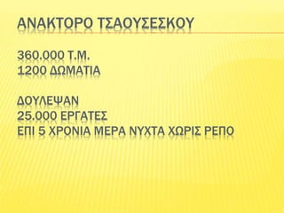 ΑΝΑΚΤΟΡΟ ΤΣΑΟΥΣΕΣΚΟΥ
360.000 Τ.Μ.
1200 ΔΩΜΑΤΙΑ
ΔΟΥΛΕΨΑΝ
25.000 ΕΡΓΑΤΕΣ
ΕΠΙ 5 ΧΡΟΝΙΑ ΜΕΡΑ ΝΥΧΤΑ ΧΩΡΙΣ ΡΕΠΟ
 