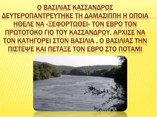 Ο ΒΑΣΙΛΙΑΣ ΚΑΣΣΑΝΔΡΟΣ
ΔΕΥΤΕΡΟΠΑΝΤΡΕΥΤΗΚΕ ΤΗ ΔΑΜΑΣΙΠΠΗ Η ΟΠΟΙΑ
ΗΘΕΛΕ ΝΑ «ΞΕΦΟΡΤΩΘΕΙ» ΤΟΝ ΕΒΡΟ ΤΟΝ
ΠΡΩΤΟΤΟΚΟ ΓΙΟ ΤΟΥ ΚΑΣΣΑΝΔΡΟΥ. ΑΡΧΙΣΕ ΝΑ
ΤΟΝ ΚΑΤΗΓΟΡΕΙ ΣΤΟΝ ΒΑΣΙΛΙΑ . Ο ΒΑΣΙΛΙΑΣ ΤΗΝ
ΠΙΣΤΕΨΕ ΚΑΙ ΠΕΤΑΞΕ ΤΟΝ ΕΒΡΟ ΣΤΟ ΠΟΤΑΜΙ
 