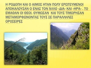 Η ΡΟΔΟΠΗ ΚΑΙ Ο ΑΙΜΟΣ ΗΤΑΝ ΠΟΛΎ ΕΡΩΤΕΥΜΕΝΟΙ
ΑΠΟΚΑΛΟΥΣΑΝ Ο ΕΝΑΣ ΤΟΝ ΆΛΛΟ «ΔΙΑ» ΚΑΙ «ΗΡΑ» . ΤΟ
ΕΜΑΘΑΝ ΟΙ ΘΕΟΙ, ΘΥΜΩΣΑΝ ΚΑΙ ΤΟΥΣ ΤΙΜΩΡΗΣΑΝ
ΜΕΤΑΜΟΡΦΩΝΟΝΤΑΣ ΤΟΥΣ ΣΕ ΠΑΡΑΛΛΗΛΕΣ
ΟΡΟΣΕΙΡΕΣ
 