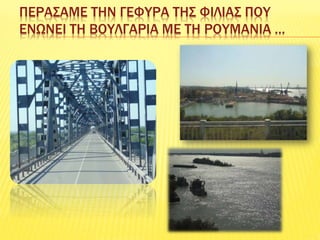 ΠΕΡΑΣΑΜΕ ΤΗΝ ΓΕΦΥΡΑ ΤΗΣ ΦΙΛΙΑΣ ΠΟΥ
ΕΝΩΝΕΙ ΤΗ ΒΟΥΛΓΑΡΙΑ ΜΕ ΤΗ ΡΟΥΜΑΝΙΑ …
 