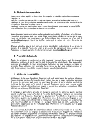 2- Règles de bonne conduite

Les commentaires sont libres à condition de respecter la Loi et les règles élémentaires de
bienséance.
- vérifiez que chaque commentaire posté correspond au sujet de la discussion en cours
- indiquez le nom du contributeur auquel vous répondez par un commentaire ou citez le texte
original pour être sûr d’être bien compris
- veillez à ce que vos contributions soient compréhensibles de tous (pas de langage SMS)
- ne publiez pas de coordonnées privées ou personnelles


Les critiques ou les commentaires sur la modération doivent être effectués en privé. Si vous
rencontrez un message que vous jugez illégal ou contraire à la bonne marche de la page,
merci de contacter les modérateurs par l'intermédiaire d’un message ou d’un mail à
contact@boulanger.fr. Merci de justifier clairement la raison de votre demande de
modération.

Chaque utilisateur peut à tout moment, si une contribution porte atteinte à ses droits, la
signaler à la société Facebook, selon la procédure de signalement mise en place par
Facebook, ou nous la signaler directement en écrivant à contact@boulanger.fr


   3- Propriété intellectuelle

Toutes les créations présentes sur ce site, marques y compris logos, sont des marques
déposées, protégées à ce titre par le droit de la propriété intellectuelle. Sauf autorisation
expresse et préalable de leurs propriétaires, l'utilisation de ces marques ou logos est
prohibée. Toute utilisation non autorisée d'une marque ou d'un logo protégé constitue un
délit de contrefaçon et peut être poursuivie devant les autorités judiciaires.


    4 - Limites de responsabilité

L’utilisateur de la page Facebook Boulanger est seul responsable du contenu utilisateur
(textes, images, opinions, fichiers etc...) qu’il met en ligne sur la page. L’utilisateur s’engage
à ce que les contenus qu’il publie ne soient pas de nature à porter atteinte aux intérêts
légitimes de tiers quels qu’ils soient, il garantit Boulanger contre tous recours fondés
directement ou indirectement sur ces propos et son contenu utilisateur, susceptibles d’être
intentés par quiconque à l’encontre de Boulanger.

Il s’engage en particulier à prendre en charge le paiement des sommes, quelles qu’elles
soient, résultant du recours d'un tiers à l'encontre de Boulanger, y compris les honoraires
d’avocat et frais de justice. Boulanger ne peut garantir l'exactitude ou la pertinence des
informations publiées sur la page. Ces informations mises à disposition sur la page le sont
uniquement à titre purement informatif et ne sauraient constituer en aucun cas un conseil ou
une recommandation de Boulanger de quelque nature que ce soit. L’utilisateur est
pleinement responsable de la vérification des informations qu’il recueille sur la page
Facebook Boulanger.

En conséquence, l'utilisation des informations et des contenus disponibles sur la page fan,
ne sauraient en aucun cas engager la responsabilité de Boulanger. Il appartient à l'utilisateur
de prendre toutes les dispositions nécessaires permettant de protéger ses propres données
pour accéder à la page Boulanger. Les modérateurs s'expriment à titre personnel sur la page
fan et leurs propos ne sauraient engager la responsabilité de Boulanger.
 