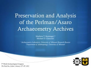 Preservation and Analysis
                        of the Perlman/Asaro
                       Archaeometry Archives
                                                       Matthew T. Boulanger1,2
                                                        Michael D. Glascock1
                                1Archaeometry    Laboratory, University of Missouri Research Reactor
                                         2Department of Anthropology, University of Missouri




7th World Archaeological Congress
                                                                                                       S
The Dead Sea, Jordan • January 13th-18th, 2013
 