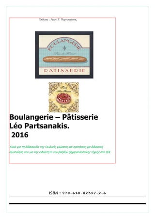 Boulangerie – Pâtisserie
Léo Partsanakis.
2016
Υλικό για τη διδασκαλία της Γαλλικής γλώσσας και προτάσεις για διδακτική
αξιοποίησή του για την ειδικότητα του βοηθού ζαχαροπλαστικής τέχνης στο ΙΕΚ
Έκδοση : Λεων. Γ. Παρτσανάκης
ISBN : 978-618-82317-2-6
 
