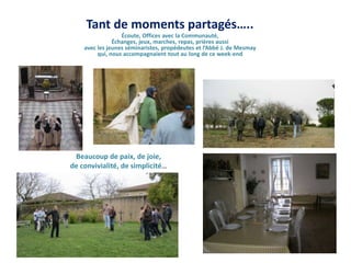 Tant de moments partagés…..Écoute, Offices avec la Communauté,Échanges, jeux, marches, repas, prières aussiavec les jeunes séminaristes, propédeutes et l’Abbé J. de Mesmayqui, nous accompagnaient tout au long de ce week-endBeaucoup de paix, de joie, de convivialité, de simplicité…