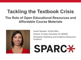 Tackling the Textbook Crisis
The Role of Open Educational Resources and
Affordable Course Materials
Guest Speaker: Nicole Allen,
Director of Open Education for SPARC
(Scholarly Publishing and Academic Resources
Coalition)
 