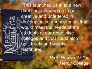 "This launched us in to a new
direction, allowing us to be
creative and unfettered in
developing course materials that
would meet the needs of the
students at our respective
colleges and that could also
be…freely and widely
distributed.”
Prof. Howard Miller
Mercy College
 