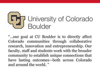 “…our goal at CU Boulder is to directly affect
Colorado communities through collaborative
research, innovation and entrepreneurship. Our
faculty, staff and students work with the broader
community to establish unique connections that
have lasting outcomes—both across Colorado
and around the world. ”
 