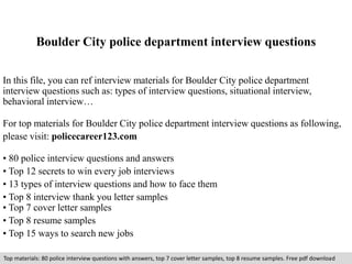 Boulder City police department interview questions 
In this file, you can ref interview materials for Boulder City police department 
interview questions such as: types of interview questions, situational interview, 
behavioral interview… 
For top materials for Boulder City police department interview questions as following, 
please visit: policecareer123.com 
• 80 police interview questions and answers 
• Top 12 secrets to win every job interviews 
• 13 types of interview questions and how to face them 
• Top 8 interview thank you letter samples 
• Top 7 cover letter samples 
• Top 8 resume samples 
• Top 15 ways to search new jobs 
Top materials: 80 police interview questions with answers, top 7 cover letter samples, top 8 resume samples. Free pdf download 
 