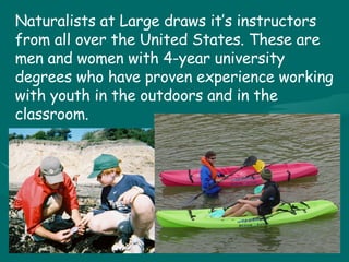 Naturalists at Large draws it’s instructors from all over the United States. These are men and women with 4-year university degrees who have proven experience working with youth in the outdoors and in the classroom.   