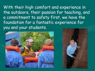 With their high comfort and experience in the outdoors, their passion for teaching, and a commitment to safety first, we have the foundation for a fantastic experience for you and your students. 