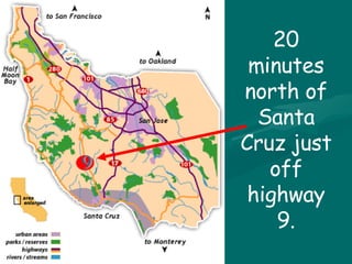20 minutes north of Santa Cruz just off highway 9. 9 