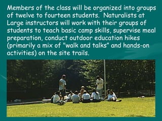 Members of the class will be organized into groups of twelve to fourteen students.  Naturalists at Large instructors will work with their groups of students to teach basic camp skills, supervise meal preparation, conduct outdoor education hikes (primarily a mix of "walk and talks” and hands-on activities) on the site trails. 