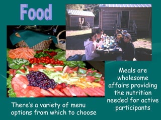Food Meals are wholesome affairs providing the nutrition needed for active participants There’s a variety of menu options from which to choose 