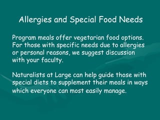 Allergies and Special Food Needs Program meals offer vegetarian food options. For those with specific needs due to allergies or personal reasons, we suggest discussion with your faculty.  Naturalists at Large can help guide those with special diets to supplement their meals in ways which everyone can most easily manage.   