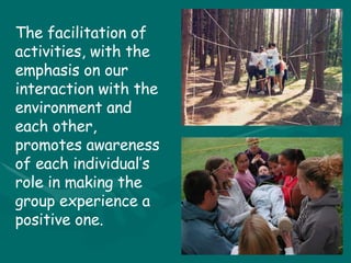 The facilitation of activities, with the emphasis on our interaction with the environment and each other, promotes awareness of each individual’s role in making the group experience a positive one. 