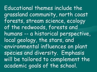 Educational themes include the grassland community, north coast forests, stream science, ecology of the redwoods, forests and humans -- a historical perspective, local geology, the stars, and environmental influences on plant species and diversity.  Emphasis will be tailored to complement the academic goals of the school. 