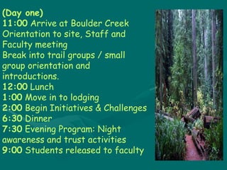 (Day one) 11:00  Arrive at Boulder Creek Orientation to site, Staff and Faculty meeting Break into trail groups / small group orientation and introductions.  12:00  Lunch 1:00 Move in to lodging 2:00 Begin Initiatives & Challenges 6:30 Dinner  7:30 Evening Program: Night awareness and trust activities 9:00 Students released to faculty 