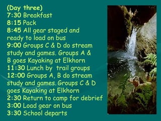 (Day three) 7:30 Breakfast 8:15 Pack 8:45 All gear staged and  ready to load on bus  9:00 Groups C & D do stream  study and games. Groups A &  B goes Kayaking at Elkhorn 11:30  Lunch by  trail groups 12:00  Groups A, B do stream  study and games.   Groups C & D  goes Kayaking at Elkhorn 2:30 Return to camp for debrief 3:00 Load gear on bus 3:30 School departs 