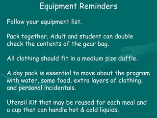 Equipment Reminders Follow your equipment list. Pack together. Adult and student can double check the contents of the gear bag. All clothing should fit in a medium size duffle. A day pack is essential to move about the program with water, some food, extra layers of clothing, and personal incidentals. Utensil Kit that may be reused for each meal and a cup that can handle hot & cold liquids. 