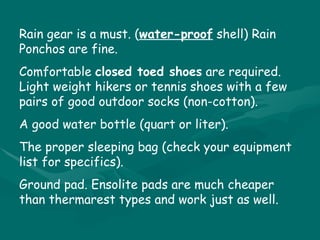 Rain gear is a must. ( water-proof  shell) Rain Ponchos are fine. Comfortable  closed toed shoes  are required. Light weight hikers or tennis shoes with a few pairs of good outdoor socks (non-cotton). A good water bottle (quart or liter). The proper sleeping bag (check your equipment list for specifics). Ground pad. Ensolite pads are much cheaper than thermarest types and work just as well. 