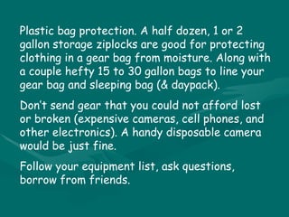Plastic bag protection. A half dozen, 1 or 2 gallon storage ziplocks are good for protecting clothing in a gear bag from moisture. Along with a couple hefty 15 to 30 gallon bags to line your gear bag and sleeping bag (& daypack). Don’t send gear that you could not afford lost or broken (expensive cameras, cell phones, and other electronics). A handy disposable camera would be just fine. Follow your equipment list, ask questions, borrow from friends. 