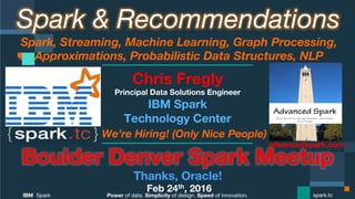Power of data. Simplicity of design. Speed of innovation.
IBM Spark
 spark.tc
Spark & Recommendations
Spark, Streaming, Machine Learning, Graph Processing,
Approximations, Probabilistic Data Structures, NLP 
Boulder Denver Spark Meetup
Thanks, Oracle!
Feb 24th, 2016
Chris Fregly
Principal Data Solutions Engineer
We’re Hiring! (Only Nice People)
advancedspark.com!
 