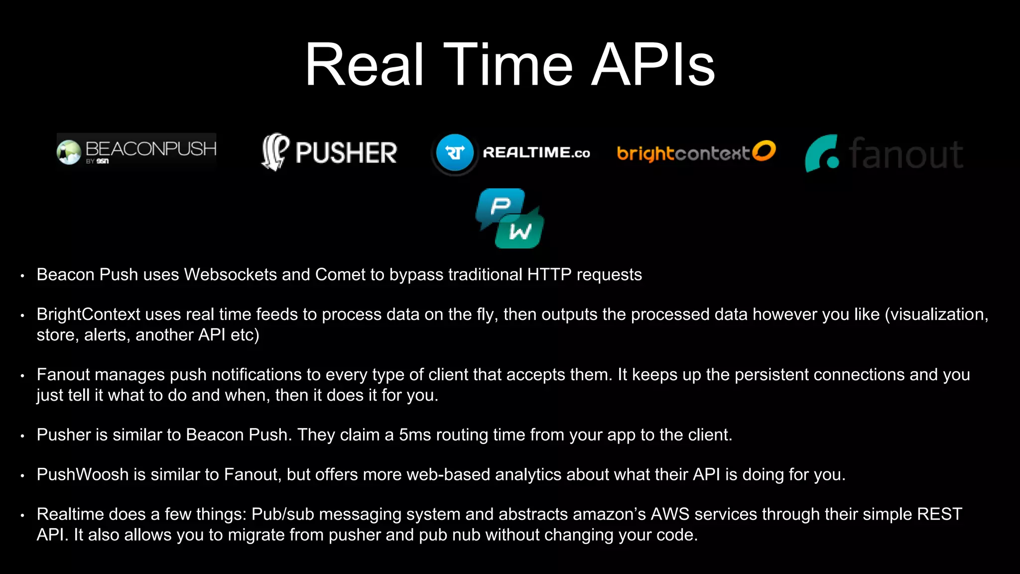 Real Time APIs
• Beacon Push uses Websockets and Comet to bypass traditional HTTP requests
• BrightContext uses real time feeds to process data on the fly, then outputs the processed data however you like (visualization,
store, alerts, another API etc)
• Fanout manages push notifications to every type of client that accepts them. It keeps up the persistent connections and you
just tell it what to do and when, then it does it for you.
• Pusher is similar to Beacon Push. They claim a 5ms routing time from your app to the client.
• PushWoosh is similar to Fanout, but offers more web-based analytics about what their API is doing for you.
• Realtime does a few things: Pub/sub messaging system and abstracts amazon’s AWS services through their simple REST
API. It also allows you to migrate from pusher and pub nub without changing your code.
 