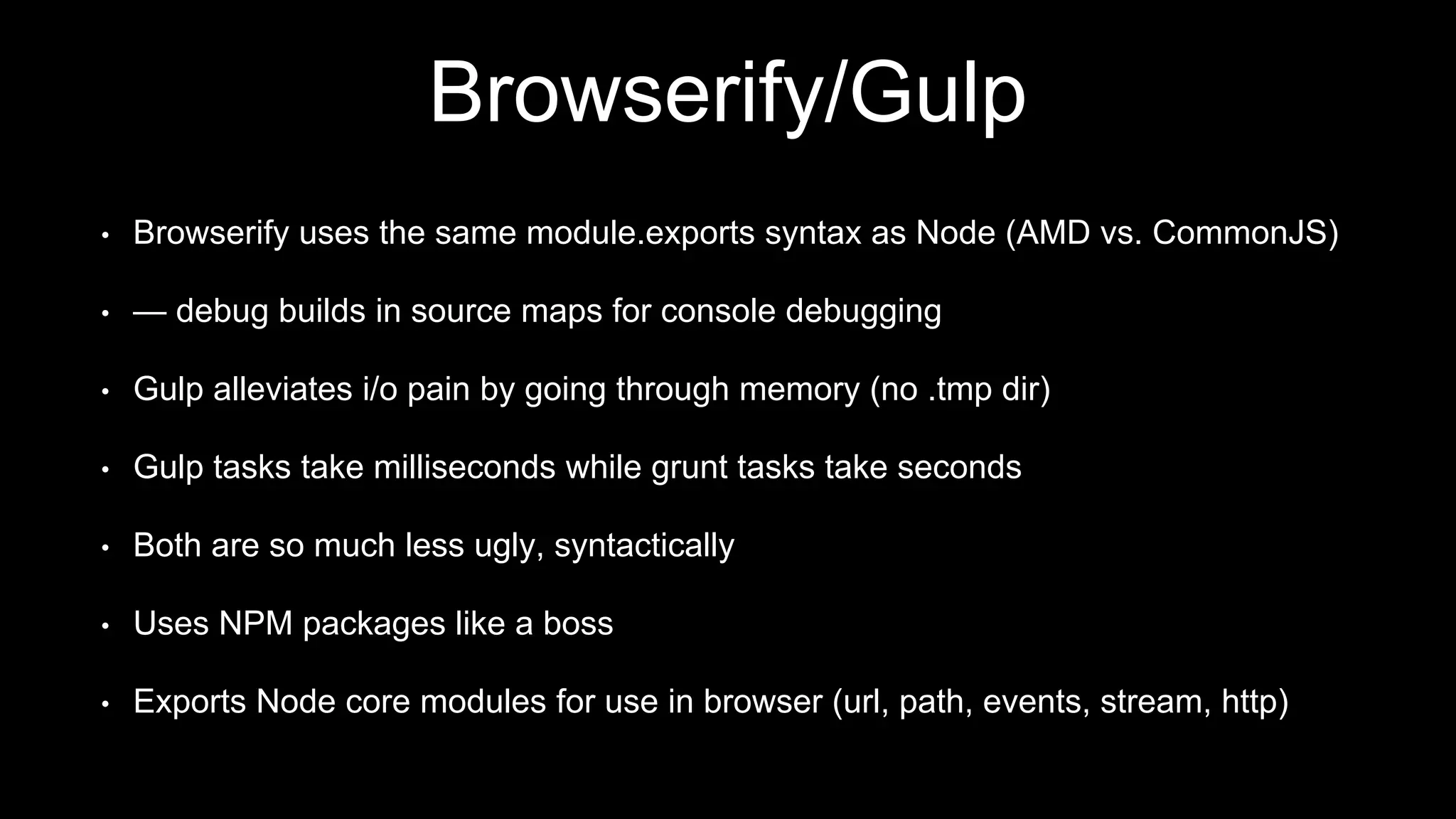 Browserify/Gulp
• Browserify uses the same module.exports syntax as Node (AMD vs. CommonJS)
• — debug builds in source maps for console debugging
• Gulp alleviates i/o pain by going through memory (no .tmp dir)
• Gulp tasks take milliseconds while grunt tasks take seconds
• Both are so much less ugly, syntactically
• Uses NPM packages like a boss
• Exports Node core modules for use in browser (url, path, events, stream, http)
 