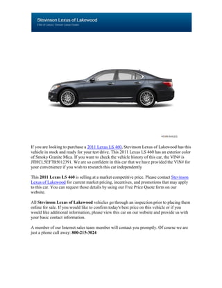 If you are looking to purchase a 2011 Lexus LS 460, Stevinson Lexus of Lakewood has this
vehicle in stock and ready for your test drive. This 2011 Lexus LS 460 has an exterior color
of Smoky Granite Mica. If you want to check the vehicle history of this car, the VIN# is
JTHCL5EF7B5012391. We are so confident in this car that we have provided the VIN# for
your convenience if you wish to research this car independently

This 2011 Lexus LS 460 is selling at a market competitive price. Please contact Stevinson
Lexus of Lakewood for current market pricing, incentives, and promotions that may apply
to this car. You can request those details by using our Free Price Quote form on our
website.

All Stevinson Lexus of Lakewood vehicles go through an inspection prior to placing them
online for sale. If you would like to confirm today's best price on this vehicle or if you
would like additional information, please view this car on our website and provide us with
your basic contact information.

A member of our Internet sales team member will contact you promptly. Of course we are
just a phone call away: 800-215-3024
 