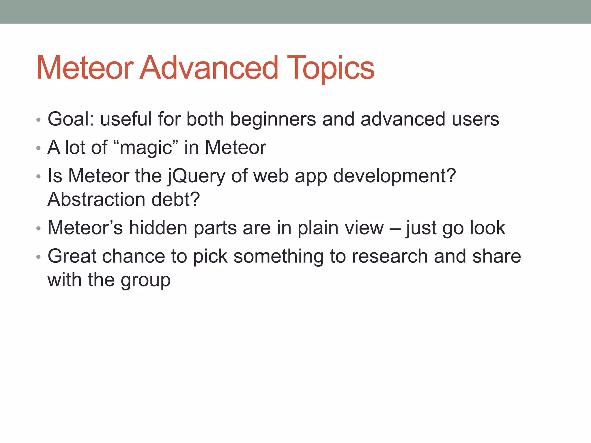 Meteor Advanced Topics
• Goal: useful for both beginners and advanced users
• A lot of “magic” in Meteor
• Is Meteor the jQuery of web app development?
Abstraction debt?
• Meteor’s hidden parts are in plain view – just go look
• Great chance to pick something to research and share
with the group
 