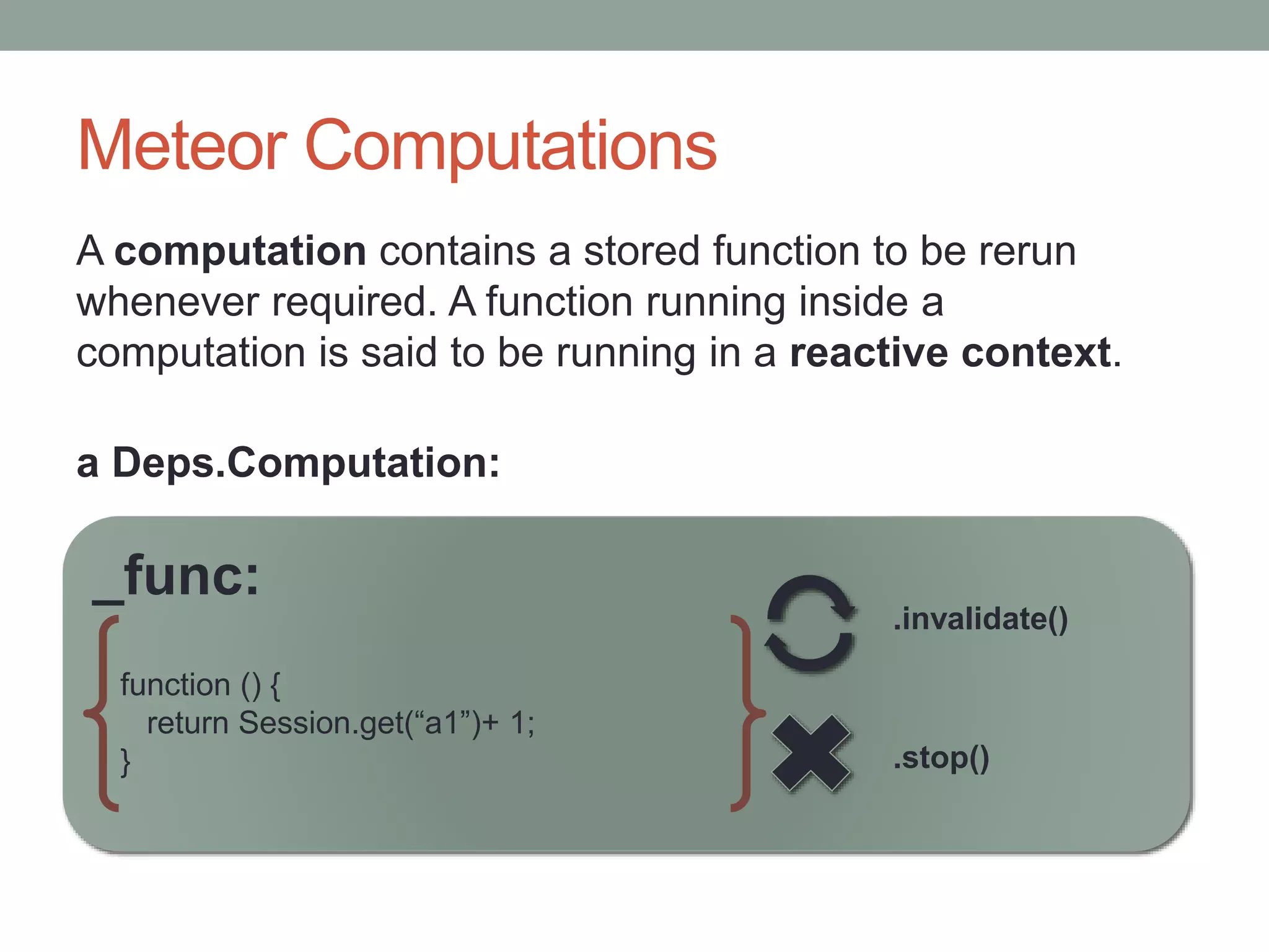 Meteor Computations
A computation contains a stored function to be rerun
whenever required. A function running inside a
computation is said to be running in a reactive context.
_func:
function () {
return Session.get(“a1”)+ 1;
} .stop()
.invalidate()
a Deps.Computation:
 