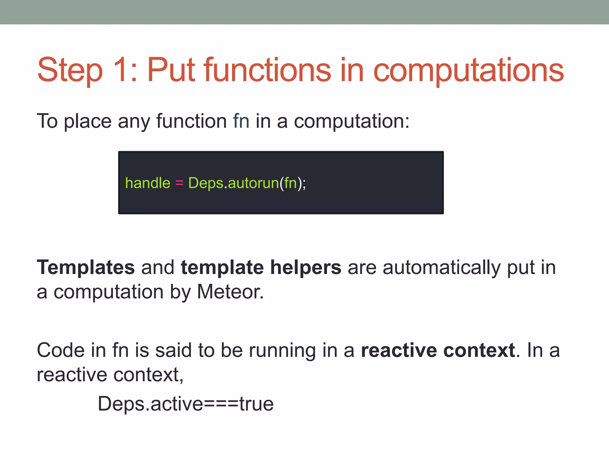 Step 1: Put functions in computations
To place any function fn in a computation:
Templates and template helpers are automatically put in
a computation by Meteor.
Code in fn is said to be running in a reactive context. In a
reactive context,
Deps.active===true
handle = Deps.autorun(fn);
 