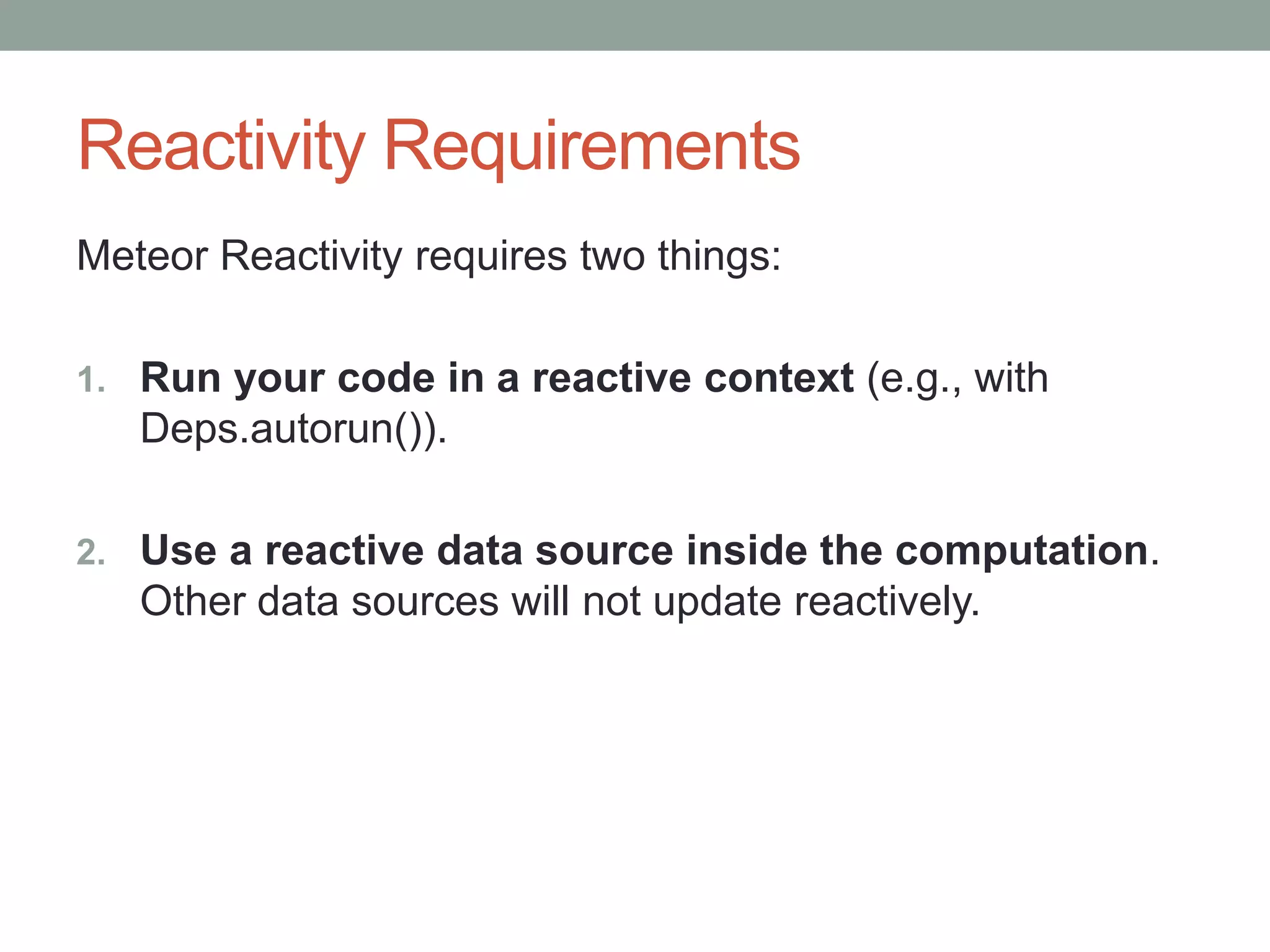 Reactivity Requirements
Meteor Reactivity requires two things:
1. Run your code in a reactive context (e.g., with
Deps.autorun()).
2. Use a reactive data source inside the computation.
Other data sources will not update reactively.
 