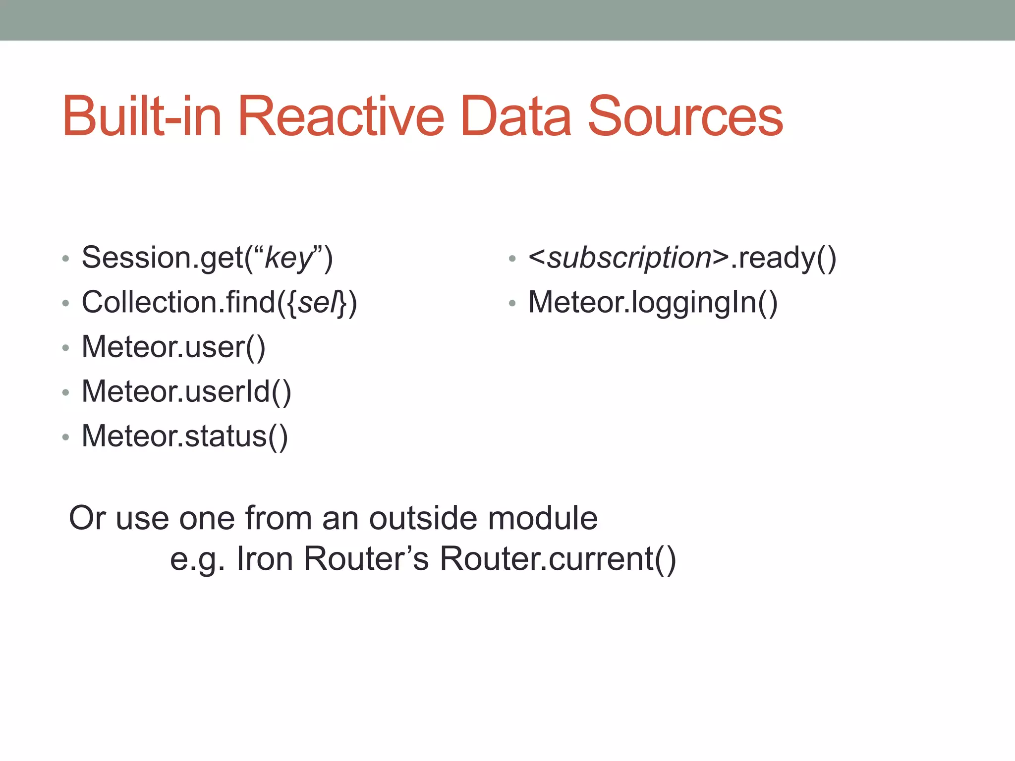 Built-in Reactive Data Sources
• Session.get(“key”)
• Collection.find({sel})
• Meteor.user()
• Meteor.userId()
• Meteor.status()
• <subscription>.ready()
• Meteor.loggingIn()
Or use one from an outside module
e.g. Iron Router’s Router.current()
 