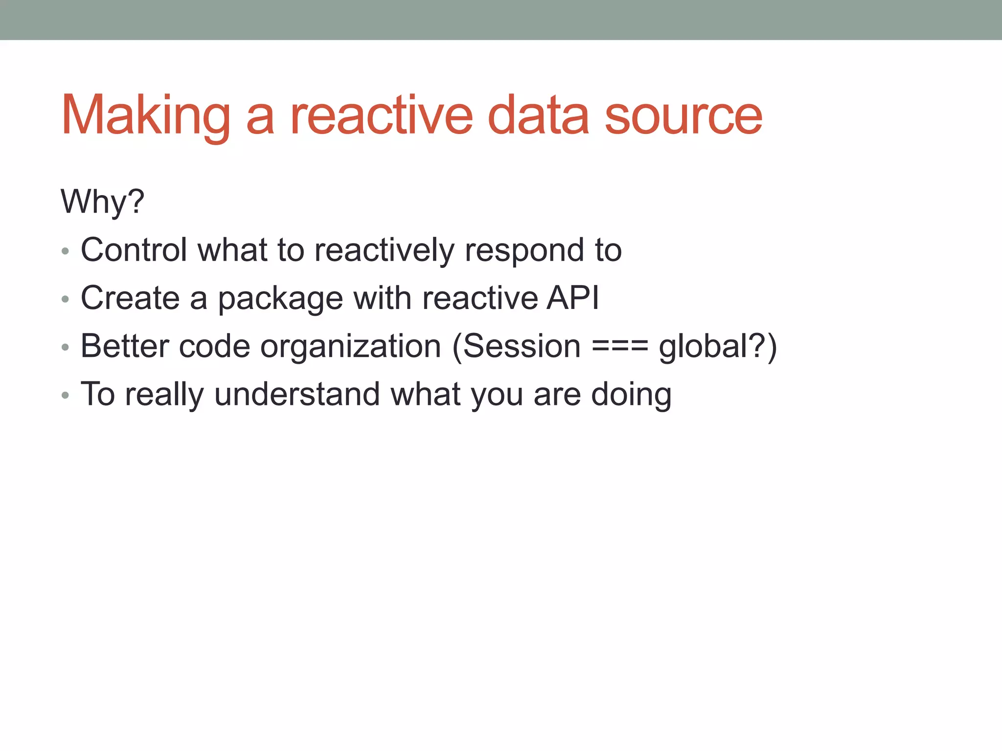 Making a reactive data source
Why?
• Control what to reactively respond to
• Create a package with reactive API
• Better code organization (Session === global?)
• To really understand what you are doing
 