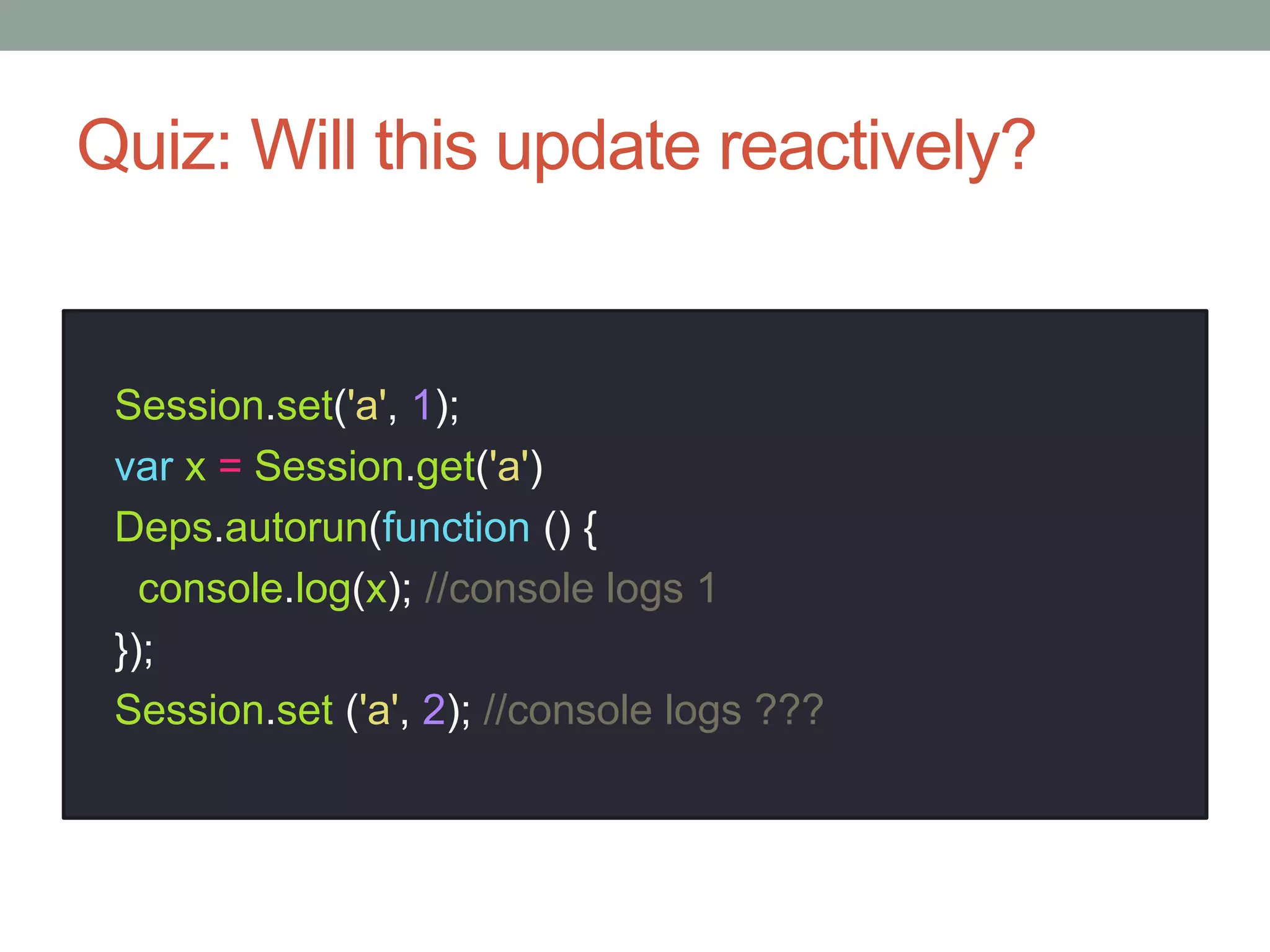 Quiz: Will this update reactively?
Session.set('a', 1);
var x = Session.get('a')
Deps.autorun(function () {
console.log(x); //console logs 1
});
Session.set ('a', 2); //console logs ???
 