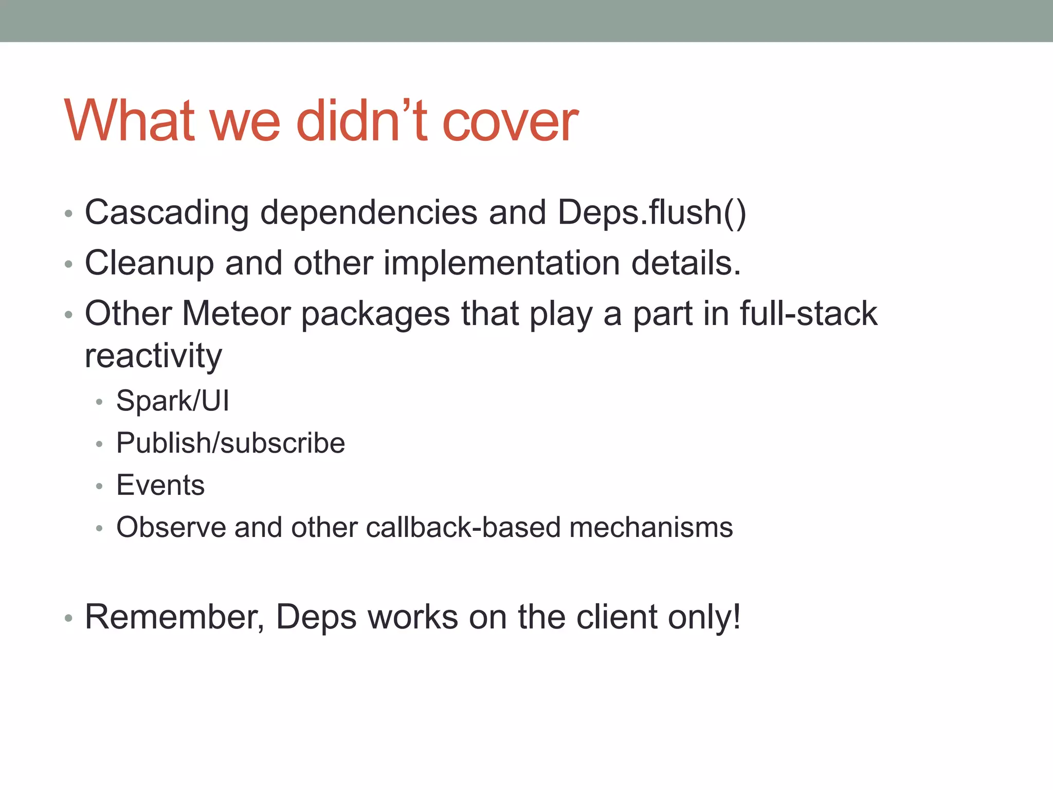 What we didn’t cover
• Cascading dependencies and Deps.flush()
• Cleanup and other implementation details.
• Other Meteor packages that play a part in full-stack
reactivity
• Spark/UI
• Publish/subscribe
• Events
• Observe and other callback-based mechanisms
• Remember, Deps works on the client only!
 