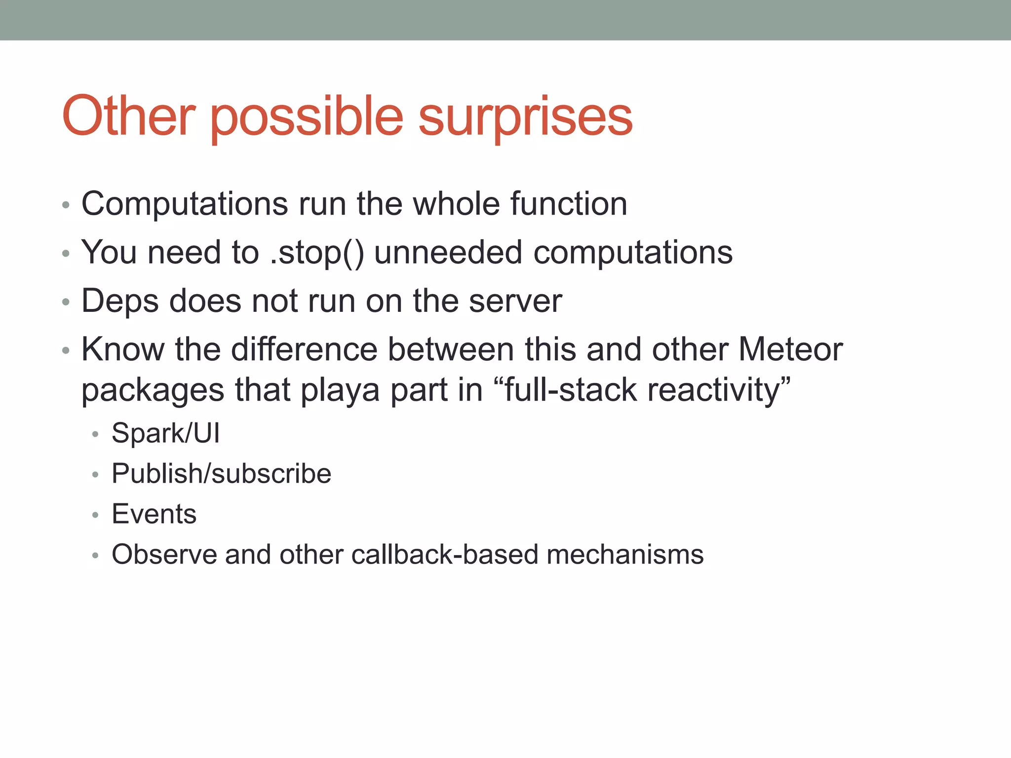 Other possible surprises
• Computations run the whole function
• You need to .stop() unneeded computations
• Deps does not run on the server
• Know the difference between this and other Meteor
packages that playa part in “full-stack reactivity”
• Spark/UI
• Publish/subscribe
• Events
• Observe and other callback-based mechanisms
 