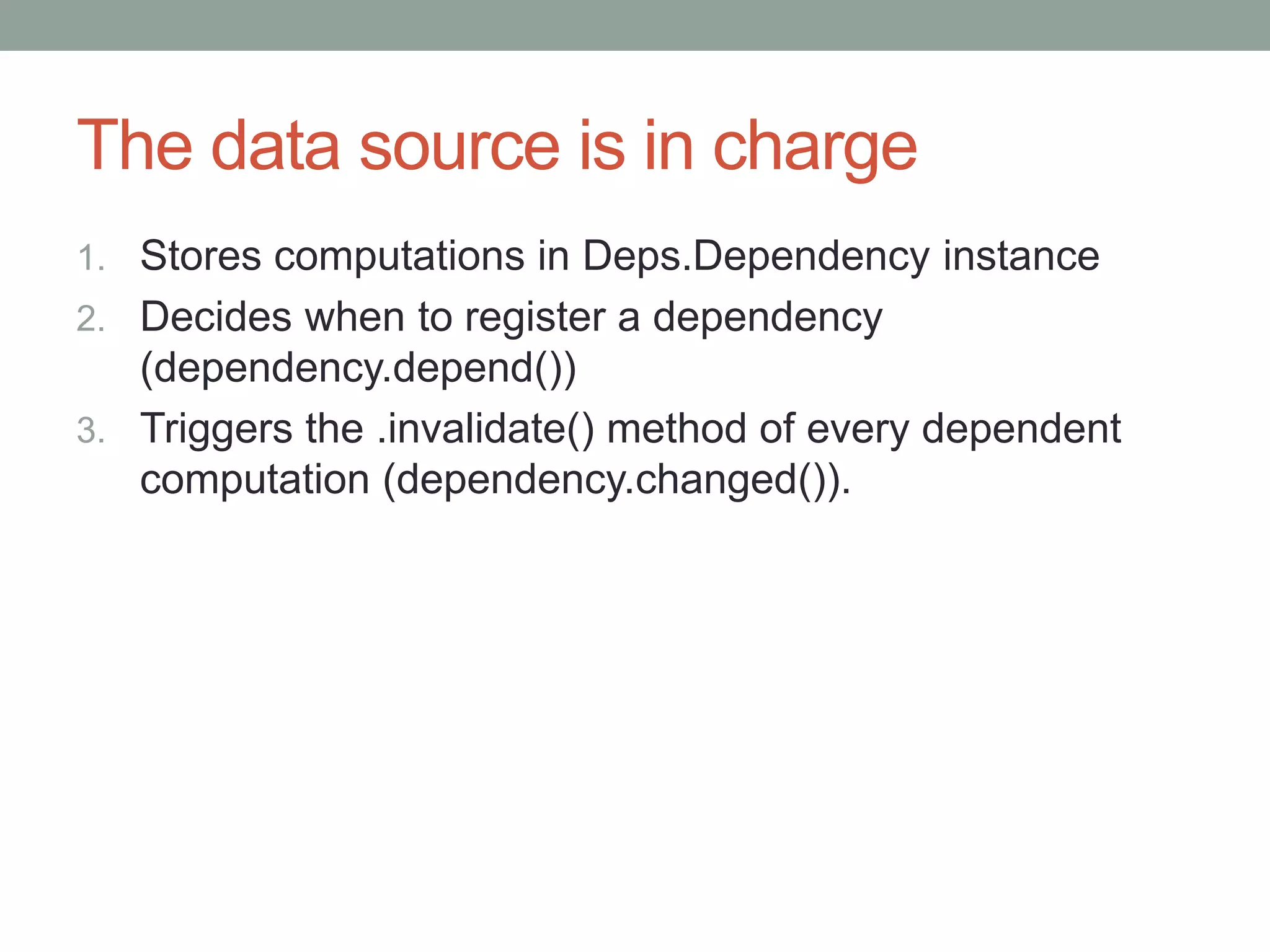 The data source is in charge
1. Stores computations in Deps.Dependency instance
2. Decides when to register a dependency
(dependency.depend())
3. Triggers the .invalidate() method of every dependent
computation (dependency.changed()).
 