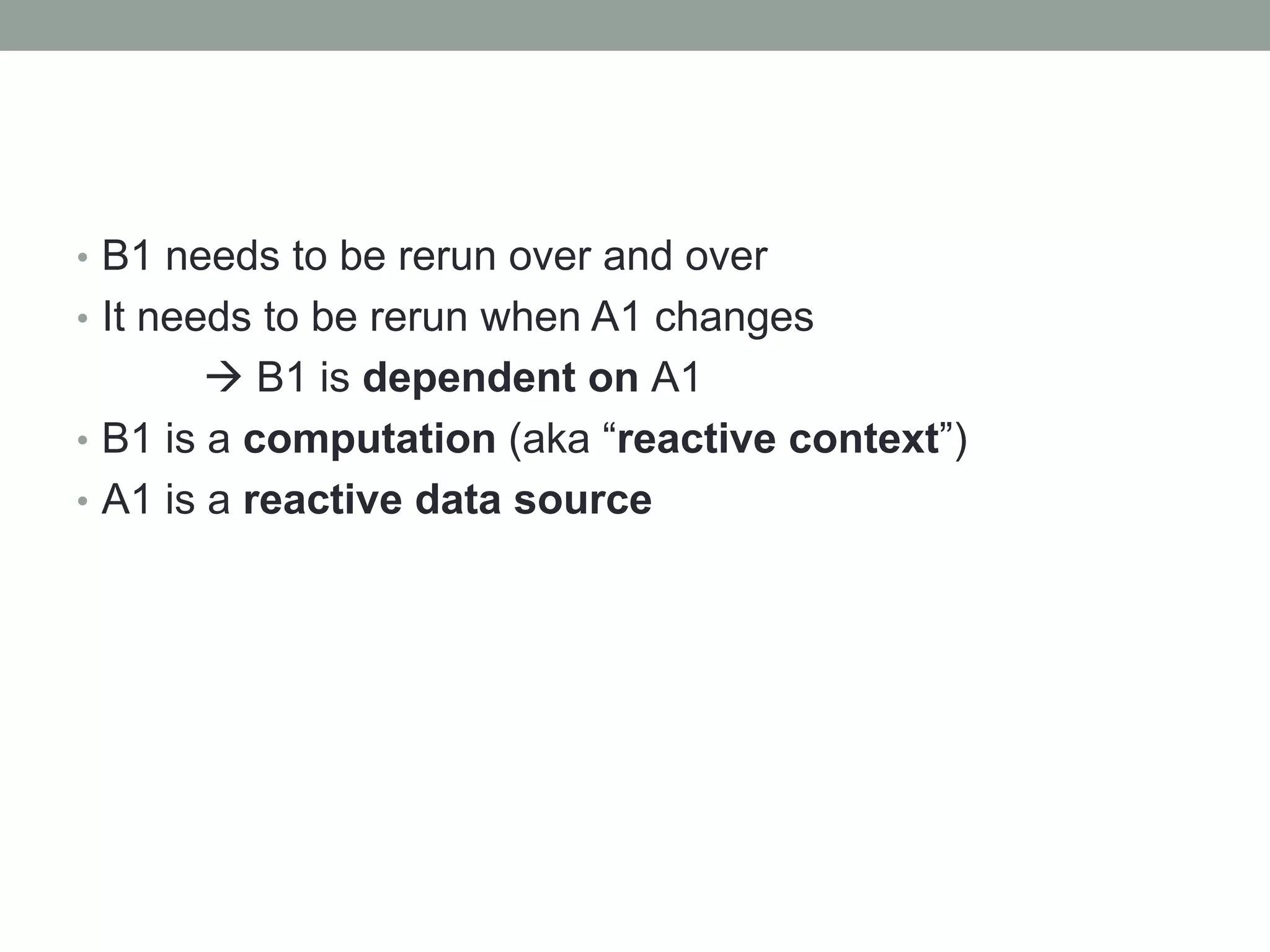 • B1 needs to be rerun over and over
• It needs to be rerun when A1 changes
 B1 is dependent on A1
• B1 is a computation (aka “reactive context”)
• A1 is a reactive data source
 