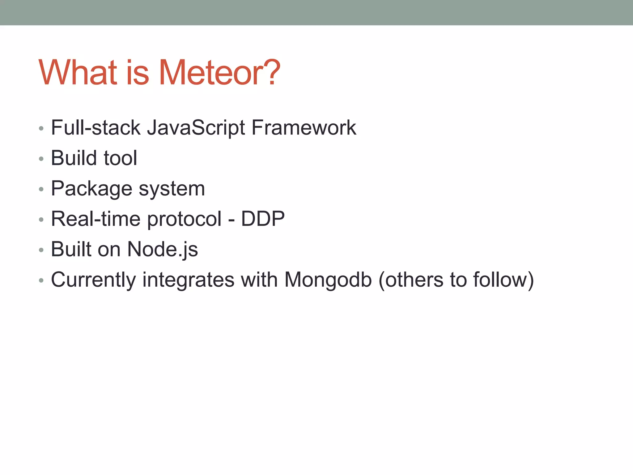 What is Meteor?
• Full-stack JavaScript Framework
• Build tool
• Package system
• Real-time protocol - DDP
• Built on Node.js
• Currently integrates with Mongodb (others to follow)
 