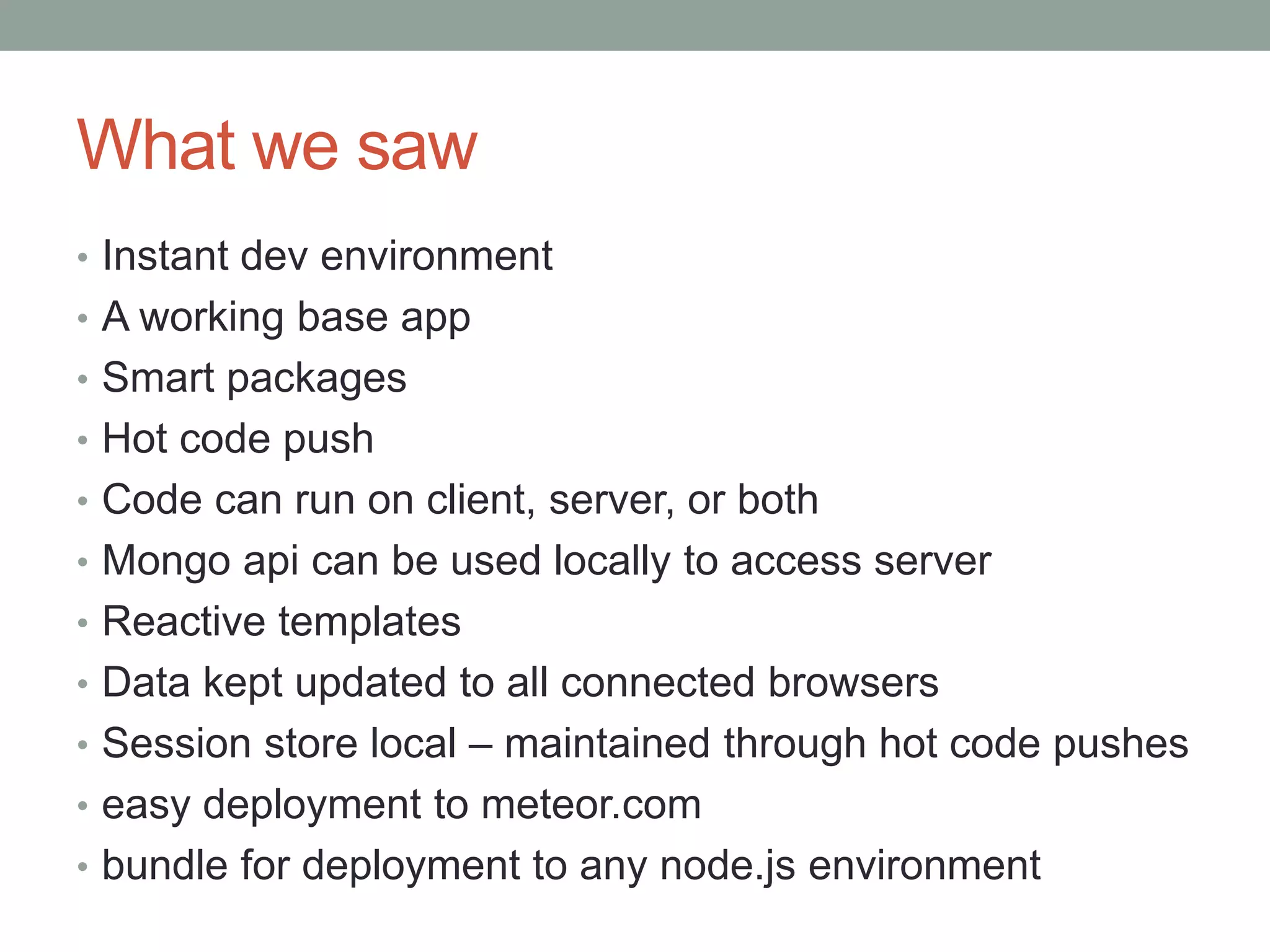 What we saw
• Instant dev environment
• A working base app
• Smart packages
• Hot code push
• Code can run on client, server, or both
• Mongo api can be used locally to access server
• Reactive templates
• Data kept updated to all connected browsers
• Session store local – maintained through hot code pushes
• easy deployment to meteor.com
• bundle for deployment to any node.js environment
 