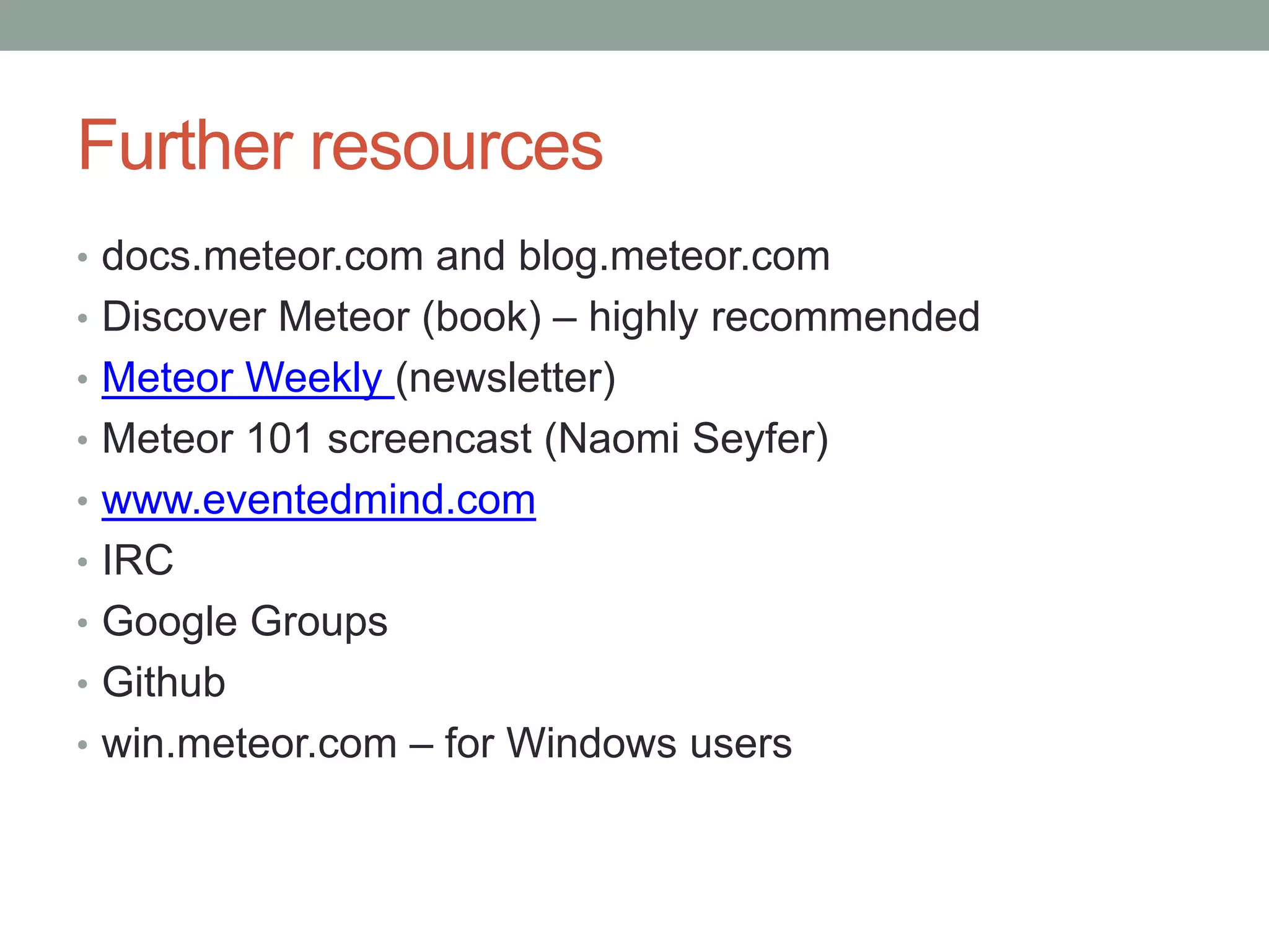 Further resources
• docs.meteor.com and blog.meteor.com
• Discover Meteor (book) – highly recommended
• Meteor Weekly (newsletter)
• Meteor 101 screencast (Naomi Seyfer)
• www.eventedmind.com
• IRC
• Google Groups
• Github
• win.meteor.com – for Windows users
 