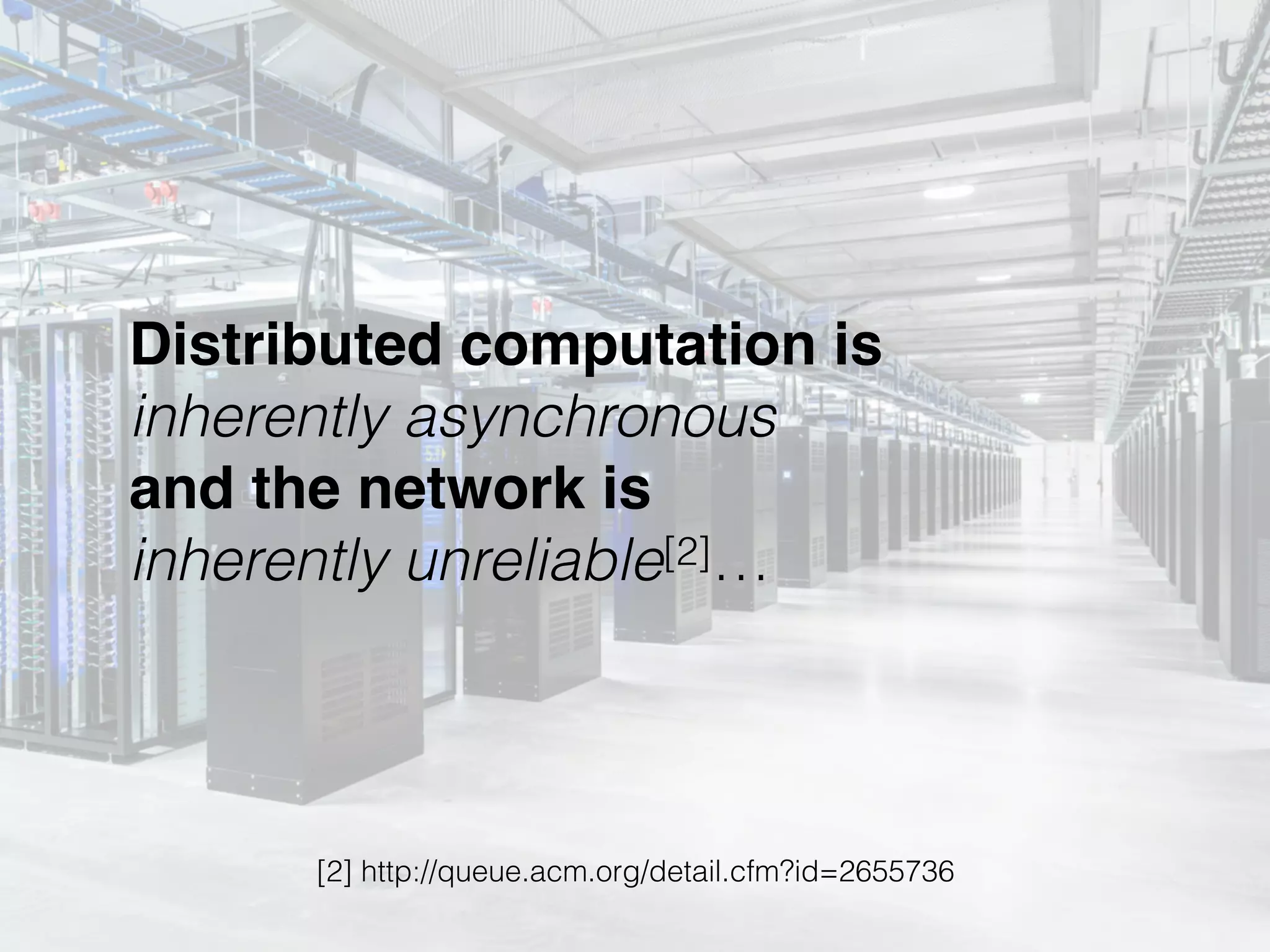 Distributed computation is 
inherently asynchronous 
and the network is 
inherently unreliable[2]…
[2] http://queue.acm.org/detail.cfm?id=2655736
 