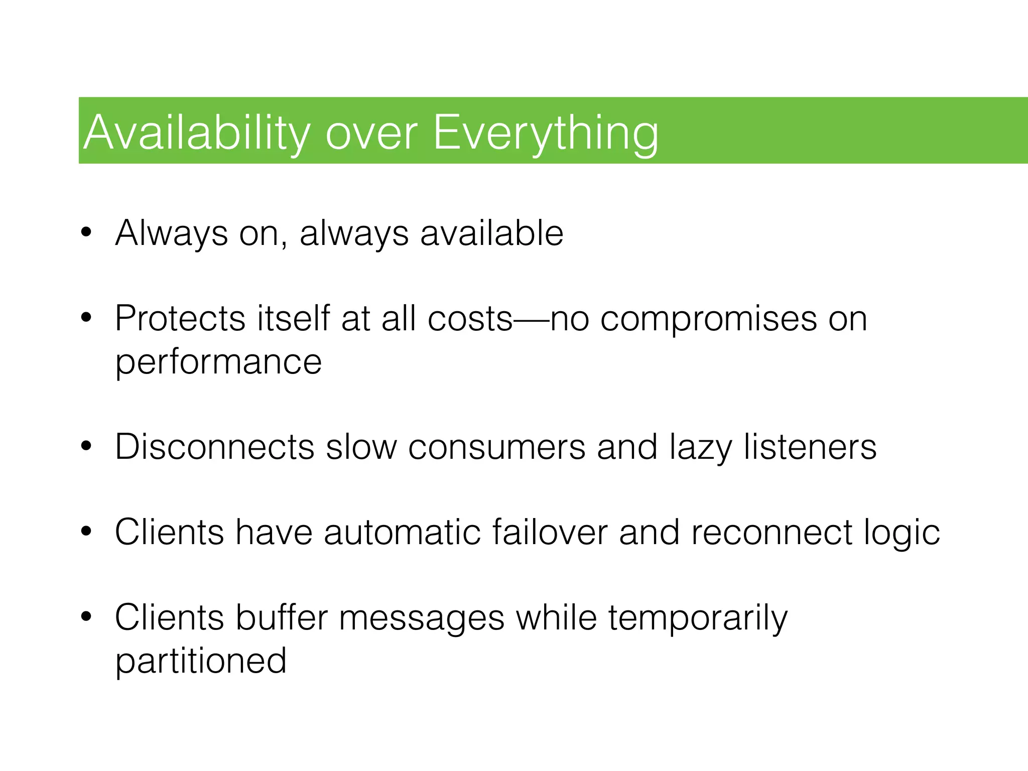 • Always on, always available
• Protects itself at all costs—no compromises on
performance
• Disconnects slow consumers and lazy listeners
• Clients have automatic failover and reconnect logic
• Clients buffer messages while temporarily
partitioned
Availability over Everything
 