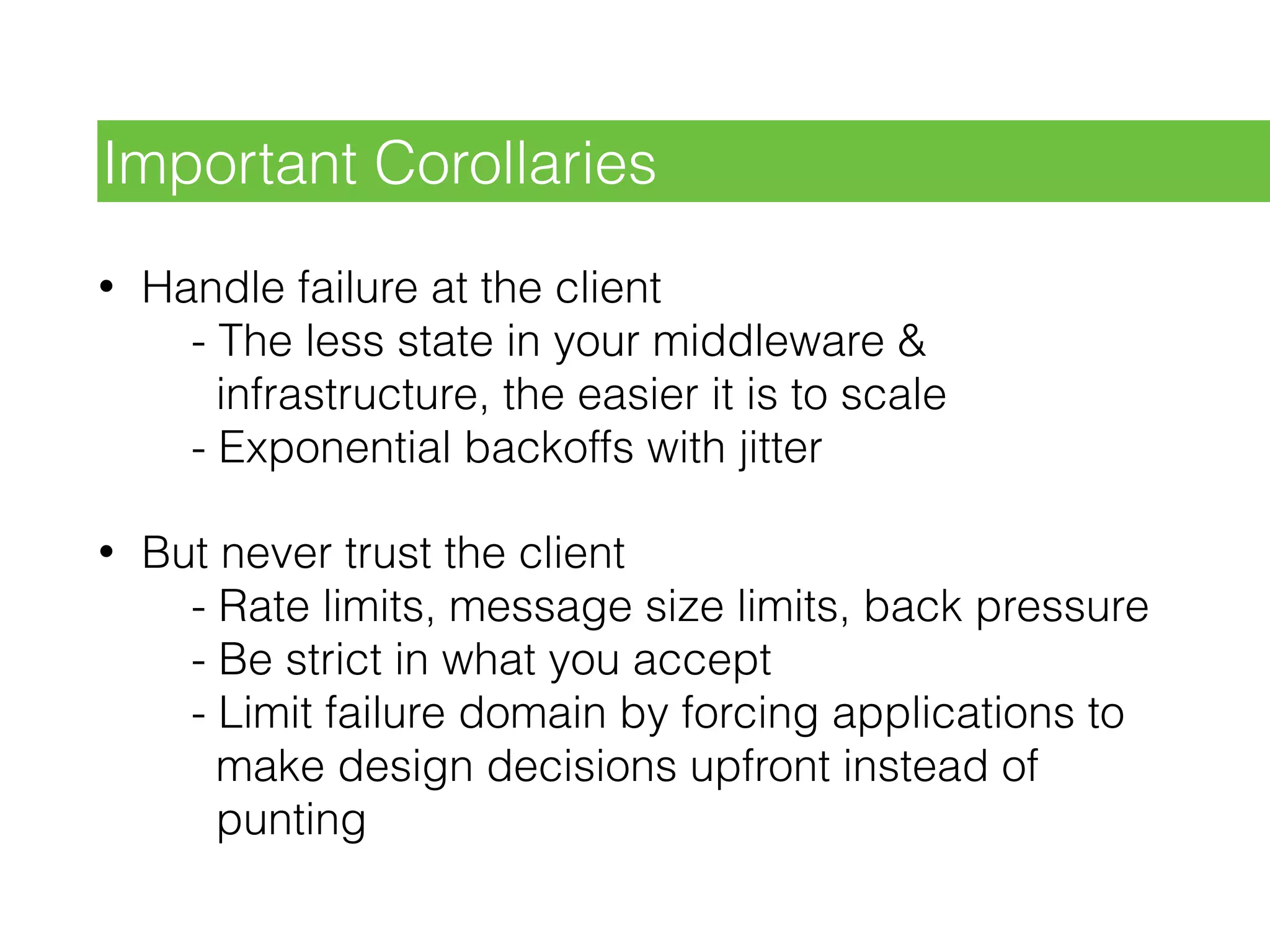 • Handle failure at the client 
- The less state in your middleware & 
infrastructure, the easier it is to scale 
- Exponential backoffs with jitter
• But never trust the client 
- Rate limits, message size limits, back pressure 
- Be strict in what you accept 
- Limit failure domain by forcing applications to 
make design decisions upfront instead of 
punting
Important Corollaries
 