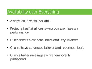 • Always on, always available
• Protects itself at all costs—no compromises on
performance
• Disconnects slow consumers and lazy listeners
• Clients have automatic failover and reconnect logic
• Clients buffer messages while temporarily
partitioned
Availability over Everything
 
