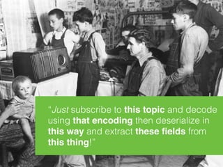 “Just subscribe to this topic and decode
using that encoding then deserialize in 
this way and extract these ﬁelds from 
this thing!”
 